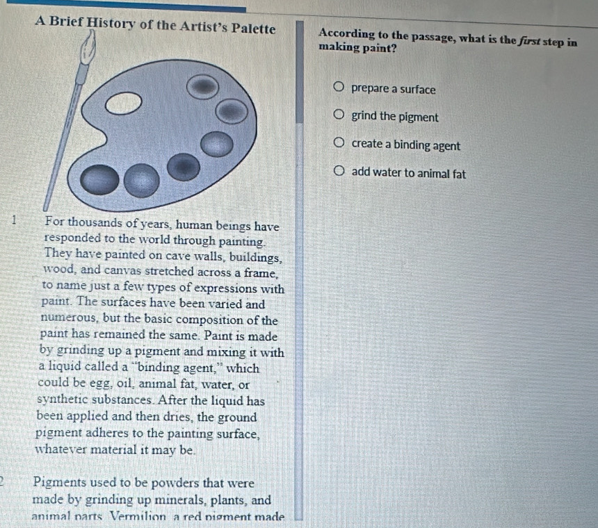 A Brief History of the Artist’s Palette According to the passage, what is the first step in
making paint?
prepare a surface
grind the pigment
create a binding agent
add water to animal fat
1 For thousands of years, human beings have
responded to the world through painting.
They have painted on cave walls, buildings,
wood, and canvas stretched across a frame,
to name just a few types of expressions with
paint. The surfaces have been varied and
numerous, but the basic composition of the
paint has remained the same. Paint is made
by grinding up a pigment and mixing it with
a liquid called a “binding agent,” which
could be egg, oil, animal fat, water, or
synthetic substances. After the liquid has
been applied and then dries, the ground
pigment adheres to the painting surface,
whatever material it may be.
Pigments used to be powders that were
made by grinding up minerals, plants, and
animal parts Vermilion a red pigment made