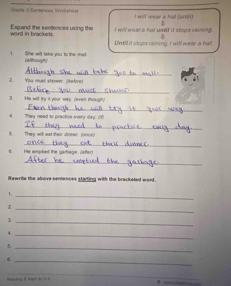 Grade 3 Sentences Worksheet 
l will wear a hat (until) 
Expand the sentences using the I will wear a hat until it stops raining. 
word in brackets. 
Until it stops raining, I will wear a hat. 
1. She will take you to the mall. 
(although) 
_ 
2. You must shower. (before) 
_ 
3. He will try it your way. (even though) 
_ 
4. They need to practice every day. (if) 
_ 
5. They will eat their dinner. (once) 
_ 
6. He emptied the garbage. (after) 
_ 
Rewrite the above sentences starting with the bracketed word. 
1._ 
2._ 
3._ 
4._ 
5._ 
6._ 
_ 
Reading & Math for K-5 
www k5leatring com