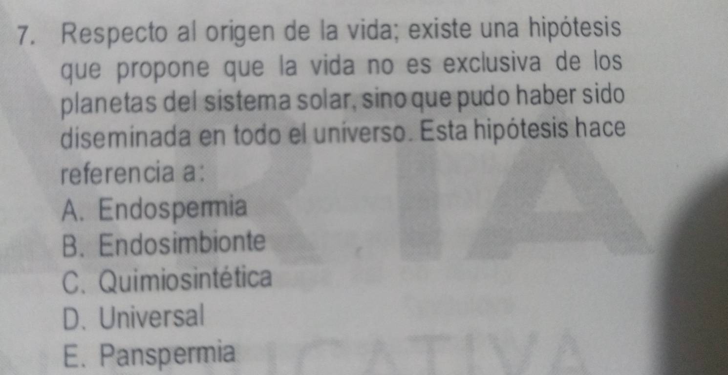 Respecto al origen de la vida; existe una hipótesis
que propone que la vida no es exclusiva de los
planetas del sistema solar, sino que pudo haber sido
diseminada en todo el uníverso. Esta hipótesis hace
referencia a:
A. Endospermia
B. Endosimbionte
C. Quimiosintética
D.Universal
E. Panspermia