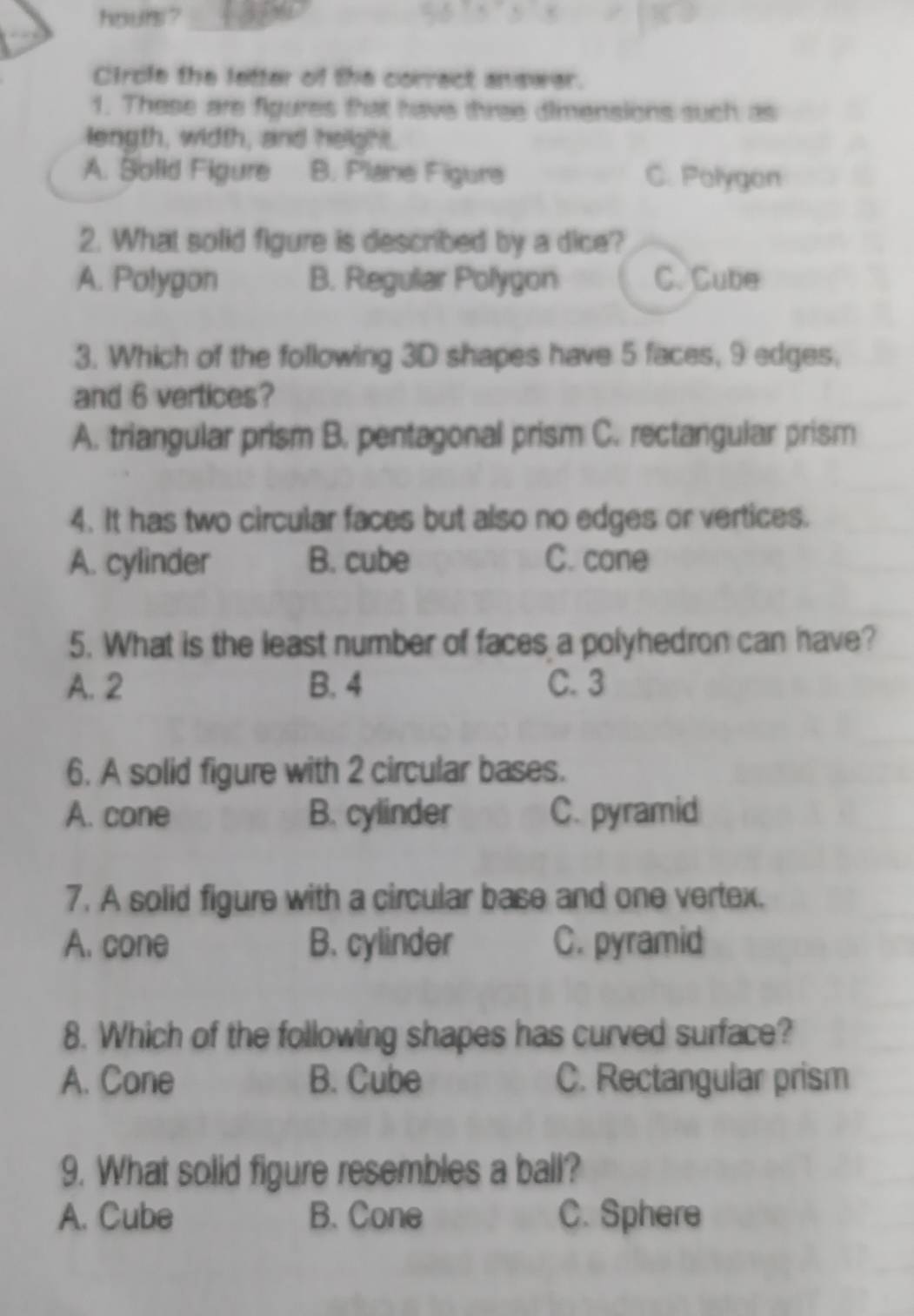 hours ?
Circle the letter of the correct answer.
1. These are figures that have three dimensions such as
length, width, and height.
A. Solid Figure B. Plane Figura C. Polygon
2. What solid figure is described by a dice?
A. Polygon B. Regular Polygon C. Cube
3. Which of the following 3D shapes have 5 faces, 9 edges,
and 6 vertices?
A. triangular prism B. pentagonal prism C. rectangular prism
4. It has two circular faces but also no edges or vertices.
A. cylinder B. cube C. cone
5. What is the least number of faces a polyhedron can have?
A. 2 B. 4 C. 3
6. A solid figure with 2 circular bases.
A. cone B. cylinder C. pyramid
7. A solid figure with a circular base and one vertex.
A. cone B. cylinder C. pyramid
8. Which of the following shapes has curved surface?
A. Cone B. Cube C. Rectangular prism
9. What solid figure resembles a ball?
A. Cube B. Cone C. Sphere