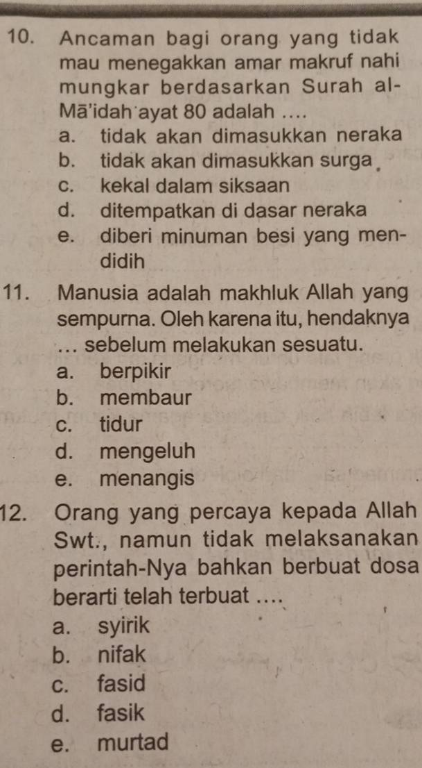 Ancaman bagi orang yang tidak
mau menegakkan amar makruf nahi
mungkar berdasarkan Surah al-
Mā'idah ayat 80 adalah ....
a. tidak akan dimasukkan neraka
b. tidak akan dimasukkan surga
c. kekal dalam siksaan
d. ditempatkan di dasar neraka
e. diberi minuman besi yang men-
didih
11. Manusia adalah makhluk Allah yang
sempurna. Oleh karena itu, hendaknya
_.. sebelum melakukan sesuatu.
a. berpikir
b. membaur
c. tidur
d. mengeluh
e. menangis
12. Orang yang percaya kepada Allah
Swt., namun tidak melaksanakan
perintah-Nya bahkan berbuat dosa
berarti telah terbuat ....
a. syirik
b. nifak
c. fasid
d. fasik
e. murtad