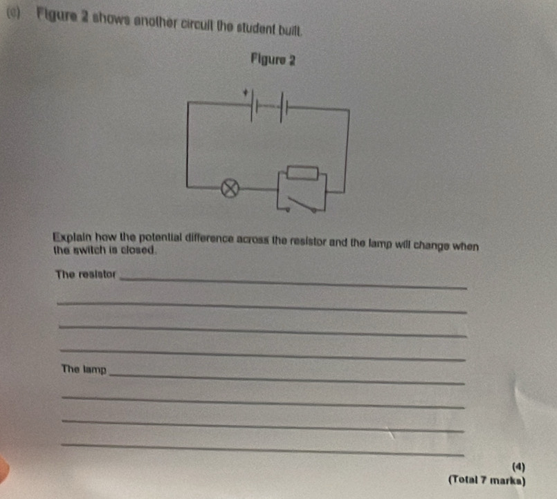 Flgure 2 shows another circult the student built. 
Figure 2 
Explain how the potential difference across the resistor and the lamp will change when 
the switch is closed. 
The resistor_ 
_ 
_ 
_ 
The lamp_ 
_ 
_ 
_ 
(4) 
(Total 7 marka)