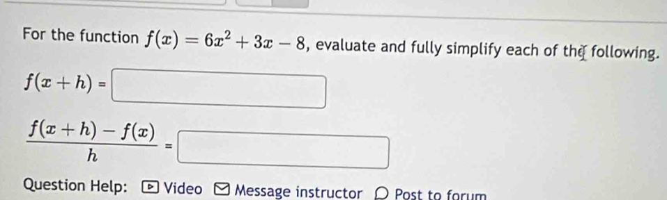 For the function f(x)=6x^2+3x-8 , evaluate and fully simplify each of the following.
f(x+h)=□
 (f(x+h)-f(x))/h =□
Question Help: - Video Message instructor 〇 Post to forum