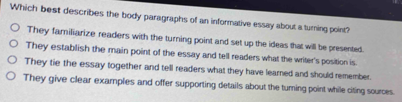 Which best describes the body paragraphs of an informative essay about a turning point?
They familiarize readers with the turning point and set up the ideas that will be presented.
They establish the main point of the essay and tell readers what the writer's position is.
They tie the essay together and tell readers what they have learned and should remember.
They give clear examples and offer supporting details about the turning point while citing sources.