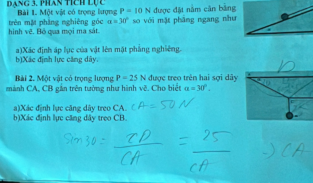 Dạng 3. phan tích Lục 
Bài 1. Một vật có trọng lượng P=10N được đặt nằm cân bằng 
trên mặt phăng nghiêng góc alpha =30° so với mặt phăng ngang như 
hình vẽ. Bỏ qua mọi ma sát. 
a)Xác định áp lực của vật lên mặt phẳng nghiêng. 
b)Xác định lực căng dây. 
Bài 2. Một vật có trọng lượng P=25N được treo trên hai sợi dây A 
a 
mảnh CA, CB gắn trên tường như hình vẽ. Cho biết alpha =30°. 
a)Xác định lực căng dây treo CA. 
b)Xác định lực căng dây treo CB.