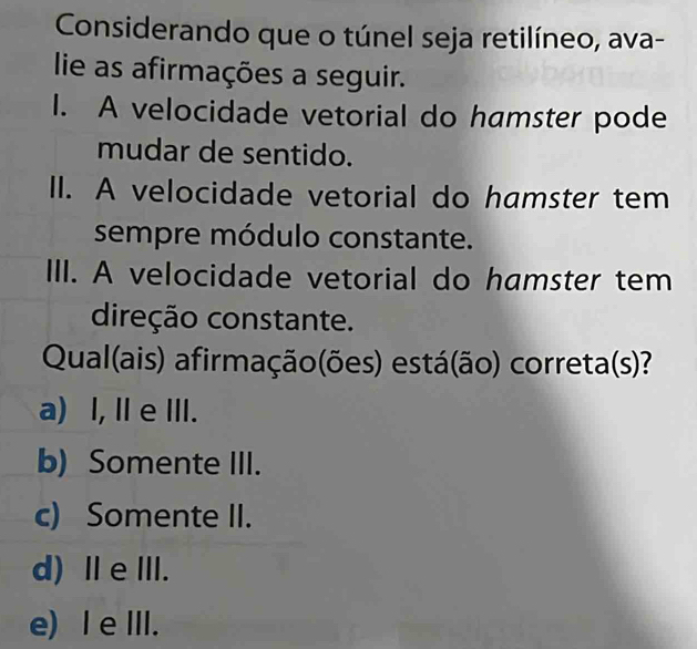 Considerando que o túnel seja retilíneo, ava-
lie as afirmações a seguir.
I. A velocidade vetorial do hamster pode
mudar de sentido.
II. A velocidade vetorial do hamster tem
sempre módulo constante.
III. A velocidade vetorial do hamster tem
direção constante.
Qual(ais) afirmação(ões) está(ão) correta(s)?
a) I, Ⅱ e ⅢII.
b) Somente III.
c) Somente II.
d) ⅡeⅢ.
e) Ie ⅢII.