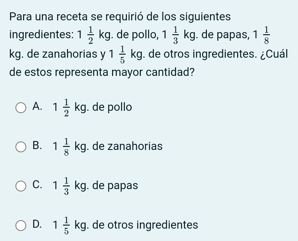 Para una receta se requirió de los siguientes
ingredientes: 1 1/2 kg. de pollo, 1 1/3 kg. de papas, 1 1/8 
kg. de zanahorias y 1 1/5 kg. de otros ingredientes. ¿Cuál
de estos representa mayor cantidad?
A. 1 1/2 kg. de pollo
B. 1 1/8 kg. de zanahorias
C. 1 1/3 kg. de papas
D. 1 1/5 kg. de otros ingredientes