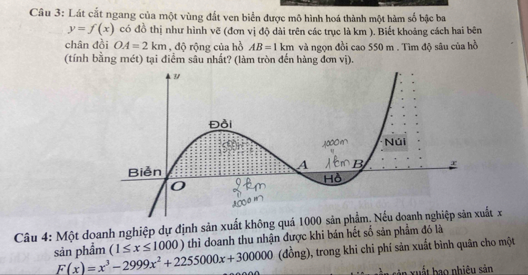 Lát cắt ngang của một vùng đất ven biển được mô hình hoá thành một hàm số bậc ba
y=f(x) có đồ thị như hình vẽ (đơn vị độ dài trên các trục là km ). Biết khoảng cách hai bên 
chân đồi OA=2km , độ rộng của hồ AB=1km và ngọn đồi cao 550 m. Tìm độ sâu của hồ 
(tính bằng mét) tại điểm sâu nhất? (làm tròn đến hàng đơn vị). 
Câu 4: Một doanh nghiệp dự định sản xuất không quá 1000 uất x
(1≤ x≤ 1000) thì doanh thu nhận được khi bán hết số sản phẩm đó là 
sản phẩm F(x)=x^3-2999x^2+2255000x+300000 (đồng), trong khi chi phí sản xuất bình quân cho một 
T u t ao nhiêu sản