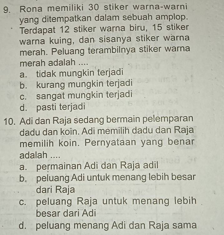 Rona memiliki 30 stiker warna-warni
yang ditempatkan dalam sebuah amplop.
Terdapat 12 stiker warna biru, 15 stiker
warna kuing, dan sisanya stiker warna
merah. Peluang terambilnya stiker warna
merah adalah ....
a. tidak mungkin terjadi
b. kurang mungkin terjadi
c. sangat mungkin terjadi
d. pasti terjadi
10. Adi dan Raja sedang bermain pelemparan
dadu dan koin. Adi memilih dadu dan Raja
memilih koin. Pernyataan yang benar
adalah ....
a. permainan Adi dan Raja adil
b. peluang Adi untuk menang lebih besar
dari Raja
c. peluang Raja untuk menang lebih
besar dari Adi
d. peluang menang Adi dan Raja sama