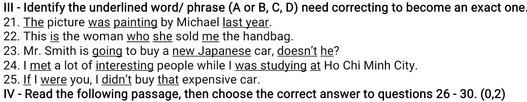 III - Identify the underlined word/ phrase (A or B, C, D) need correcting to become an exact one 
21. The picture was painting by Michael last year. 
22. This is the woman who she sold me the handbag. 
23. Mr. Smith is going to buy a new Japanese car, doesn’t he? 
24. I met a lot of interesting people while I was studying at Ho Chi Minh City. 
25. If I were you, I didn’t buy that expensive car. 
IV - Read the following passage, then choose the correct answer to questions 26-30. (0,2)