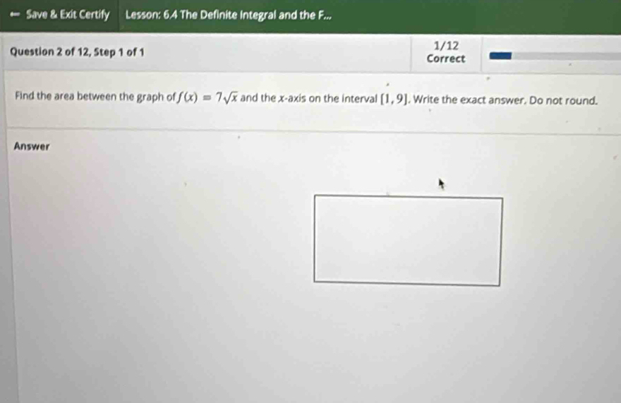 Save & Exit Certify Lesson: 6.4 The Definite Integral and the F... 
1/12 
Question 2 of 12, Step 1 of 1 Correct 
Find the area between the graph of f(x)=7sqrt(x) and the x-axis on the interval [1,9] , Write the exact answer. Do not round. 
Answer