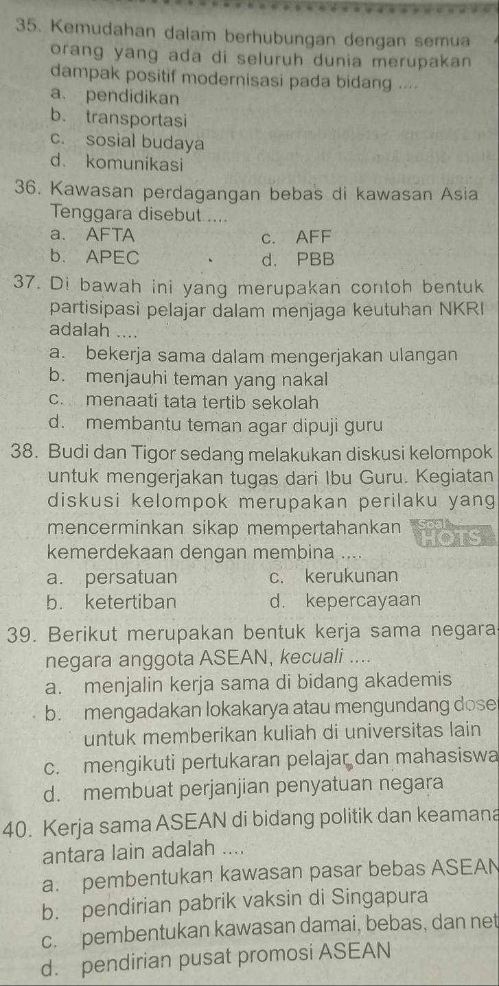 Kemudahan dalam berhubungan dengan semua
orang yang ada di seluruh dunia merupakan 
dampak positif modernisasi pada bidang ....
a. pendidikan
b. transportasi
c. sosial budaya
d. komunikasi
36. Kawasan perdagangan bebas di kawasan Asia
Tenggara disebut ....
a. AFTA c. AFF
b. APEC d. PBB
37. Di bawah ini yang merupakan contoh bentuk
partisipasi pelajar dalam menjaga keutuhan NKRI
adalah ....
a. bekerja sama dalam mengerjakan ulangan
b. menjauhi teman yang nakal
c. menaati tata tertib sekolah
d. membantu teman agar dipuji guru
38. Budi dan Tigor sedang melakukan diskusi kelompok
untuk mengerjakan tugas dari Ibu Guru. Kegiatan
diskusi kelompok merupakan perilaku yang
mencerminkan sikap mempertahankan HOTS oal 
kemerdekaan dengan membina ....
a. persatuan c. kerukunan
b. ketertiban d. kepercayaan
39. Berikut merupakan bentuk kerja sama negara
negara anggota ASEAN, kecuali ....
a. menjalin kerja sama di bidang akademis
b. mengadakan lokakarya atau mengundang dose
untuk memberikan kuliah di universitas lain
c. mengikuti pertukaran pelajar dan mahasiswa
d. membuat perjanjian penyatuan negara
40. Kerja sama ASEAN di bidang politik dan keamana
antara lain adalah ....
a. pembentukan kawasan pasar bebas ASEAN
b. pendirian pabrik vaksin di Singapura
c. pembentukan kawasan damai, bebas, dan net
d. pendirian pusat promosi ASEAN