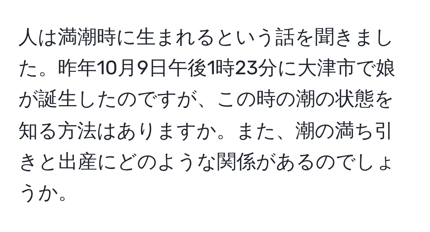 人は満潮時に生まれるという話を聞きました。昨年10月9日午後1時23分に大津市で娘が誕生したのですが、この時の潮の状態を知る方法はありますか。また、潮の満ち引きと出産にどのような関係があるのでしょうか。