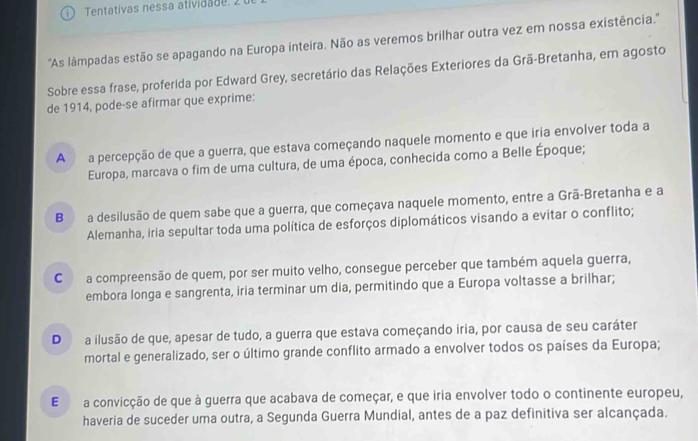 Tentativas nessa atividade. 
''As lâmpadas estão se apagando na Europa inteira. Não as veremos brilhar outra vez em nossa existência.''
Sobre essa frase, proferida por Edward Grey, secretário das Relações Exteriores da Grã-Bretanha, em agosto
de 1914, pode-se afirmar que exprime:
A a percepção de que a guerra, que estava começando naquele momento e que iria envolver toda a
Europa, marcava o fim de uma cultura, de uma época, conhecida como a Belle Époque;
B a desilusão de quem sabe que a guerra, que começava naquele momento, entre a Grã-Bretanha e a
Alemanha, iria sepultar toda uma política de esforços diplomáticos visando a evitar o conflito;
C a compreensão de quem, por ser muito velho, consegue perceber que também aquela guerra,
embora longa e sangrenta, iria terminar um dia, permitindo que a Europa voltasse a brilhar;
D a ilusão de que, apesar de tudo, a guerra que estava começando iria, por causa de seu caráter
mortal e generalizado, ser o último grande conflito armado a envolver todos os países da Europa;
E a convicção de que à guerra que acabava de começar, e que iria envolver todo o continente europeu,
haveria de suceder uma outra, a Segunda Guerra Mundial, antes de a paz definitiva ser alcançada.