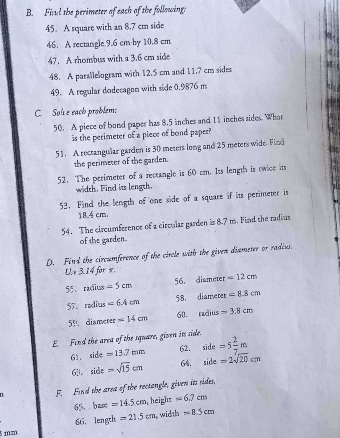 Finl the perimeter of each of the following: 
45. A square with an 8.7 cm side 
46. A rectangle. 9.6 cm by 10.8 cm
47. A rhombus with a 3.6 cm side 
48. A parallelogram with 12.5 cm and 11.7 cm sides 
49. A regular dodecagon with side 0.9876 m
C. So!e each problem: 
50. A piece of bond paper has 8.5 inches and 11 inches sides. What 
is the perimeter of a piece of bond paper? 
51. A rectangular garden is 30 meters long and 25 meters wide. Find 
the perimeter of the garden. 
52. The perimeter of a rectangle is 60 cm. Its length is twice its 
width. Find its length. 
53. Find the length of one side of a square if its perimeter is
18.4 cm. 
54. The circumference of a circular garden is 8.7 m. Find the radius 
of the garden. 
D. Find the circumference of the circle with the given diameter or radius. 
U.:e3.14 for π. 
55. radius =5cm 56. diameter =12cm
57'. radius =6.4cm 58. diameter =8.8cm
5°. diameter =14cm 60. radius =3.8cm
E. Find the area of the square, given its side. 
61. sid =13.7mm
62. side=5 2/7 m
64. 
63. si de =sqrt(15)cm side =2sqrt(20)cm
n 
F. Find the area of the rectangle, given its sides.
6% base =14.5cm , height =6.7cm
66. length =21.5cm , width =8.5cm
3 mm