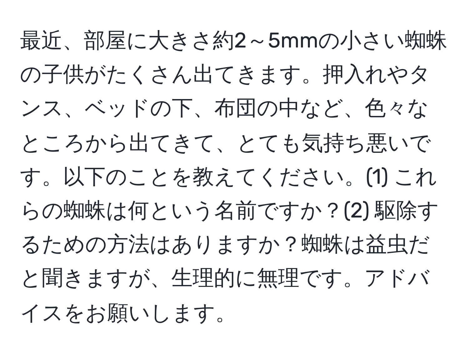 最近、部屋に大きさ約2～5mmの小さい蜘蛛の子供がたくさん出てきます。押入れやタンス、ベッドの下、布団の中など、色々なところから出てきて、とても気持ち悪いです。以下のことを教えてください。(1) これらの蜘蛛は何という名前ですか？(2) 駆除するための方法はありますか？蜘蛛は益虫だと聞きますが、生理的に無理です。アドバイスをお願いします。