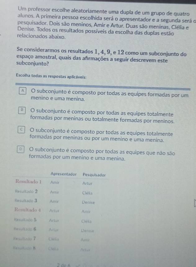 Um professor escolhe aleatoriamente uma dupla de um grupo de quatro
alunos. A primeira pessoa escolhida será o apresentador e a segunda será o
pesquisador. Dois são meninos, Amir e Artur. Duas são meninas, Clélia e
Denise. Todos os resultados possíveis da escolha das duplas estão
relacionados abaixo.
Se considerarmos os resultados 1, 4, 9, e 12 como um subconjunto do
espaço amostral, quais das afırmações a seguir descrevem este
subconjunto?
Escolha todas as respostas aplicáveis:
A O subconjunto é composto por todas as equipes formadas por um
menino e uma menina.
O subconjunto é composto por todas as equipes totalmente
formadas por meninas ou totalmente formadas por meninos.
O subconjunto é composto por todas as equipes totalmente
formadas por meninas ou por um menino e uma menina.
o O subconjunto é composto por todas as equipes que não são
formadas por um menino e uma menina.
2 de 6