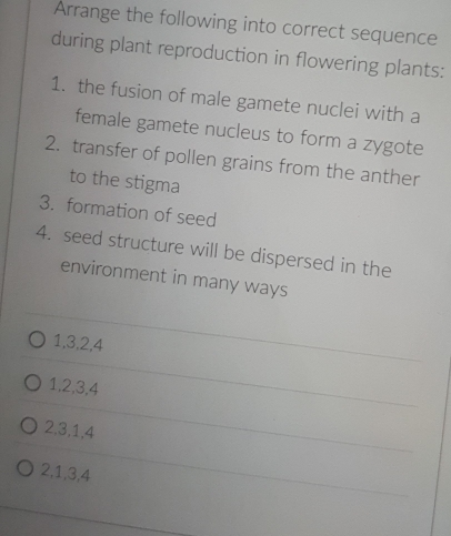 Arrange the following into correct sequence
during plant reproduction in flowering plants:
1. the fusion of male gamete nuclei with a
female gamete nucleus to form a zygote
2. transfer of pollen grains from the anther
to the stigma
3. formation of seed
4. seed structure will be dispersed in the
environment in many ways
1, 3, 2, 4
1, 2, 3, 4
2, 3, 1, 4
2, 1, 3, 4