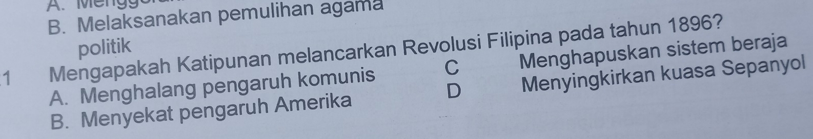 A. Mengg
B. Melaksanakan pemulihan agama
1 Mengapakah Katipunan melancarkan Revolusi Filipina pada tahun 1896? politik Menghapuskan sistem beraja
A. Menghalang pengaruh komunis
C
D
B. Menyekat pengaruh Amerika Menyingkirkan kuasa Sepanyol