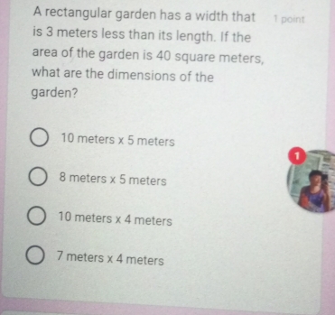 A rectangular garden has a width that 1 point
is 3 meters less than its length. If the
area of the garden is 40 square meters,
what are the dimensions of the
garden?
10 meters * 5 meters
1
8 meters * 5 meters
10 meters * 4 meters
7 meters * 4 meters