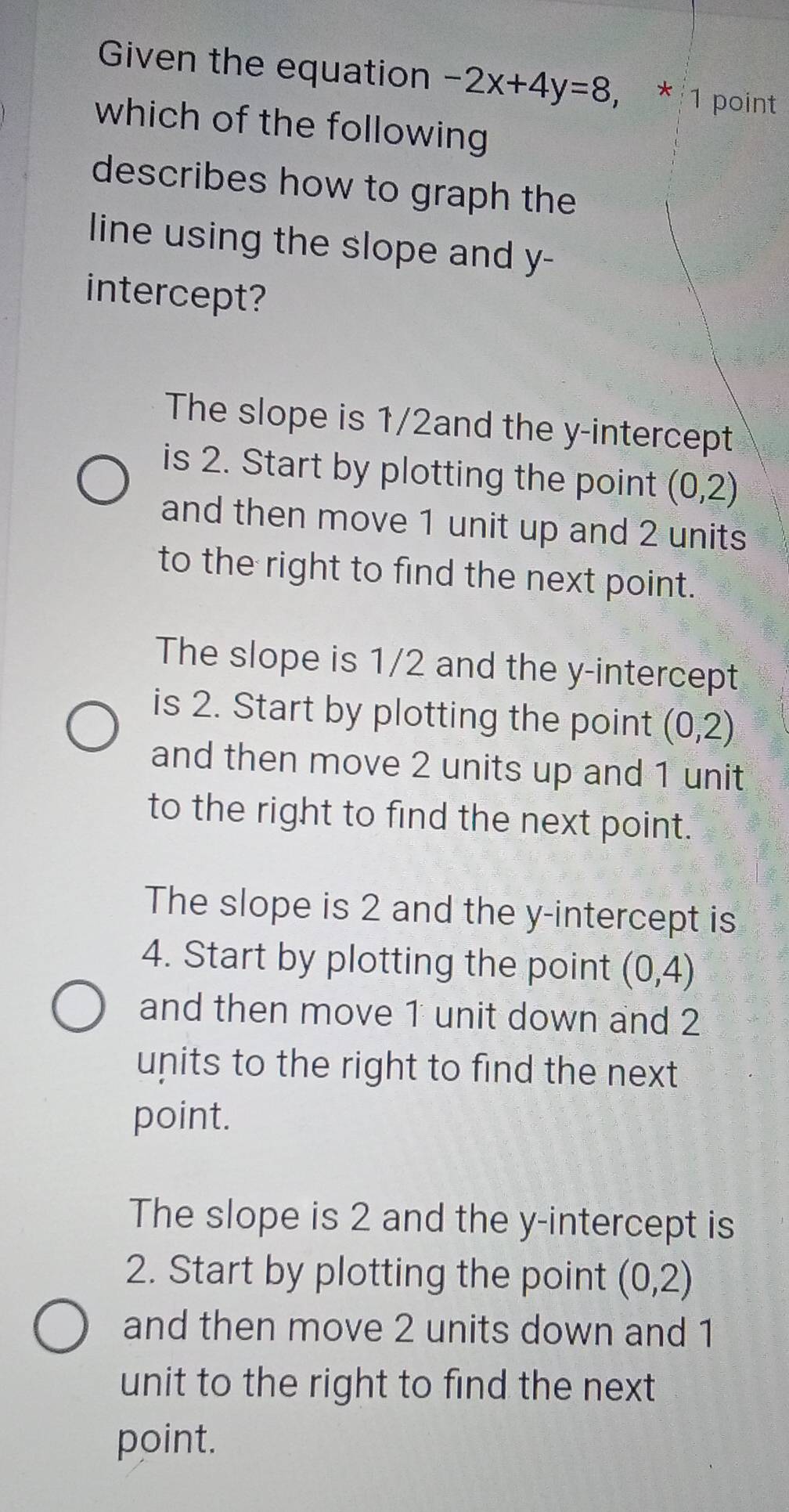 Given the equation -2x+4y=8, * 1 point
which of the following
describes how to graph the
line using the slope and y -
intercept?
The slope is 1/2and the y-intercept
is 2. Start by plotting the point (0,2)
and then move 1 unit up and 2 units
to the right to find the next point.
The slope is 1/2 and the y-intercept
is 2. Start by plotting the point (0,2)
and then move 2 units up and 1 unit
to the right to find the next point.
The slope is 2 and the y-intercept is
4. Start by plotting the point (0,4)
and then move 1 unit down and 2
units to the right to find the next
point.
The slope is 2 and the y-intercept is
2. Start by plotting the point (0,2)
and then move 2 units down and 1
unit to the right to find the next
point.