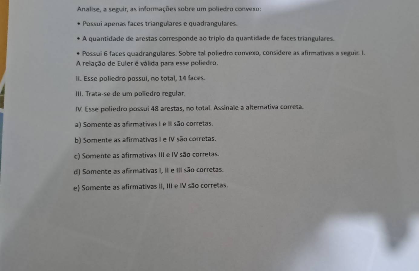 Analise, a seguir, as informações sobre um poliedro convexo:
Possui apenas faces triangulares e quadrangulares.
A quantidade de arestas corresponde ao triplo da quantidade de faces triangulares.
Possui 6 faces quadrangulares. Sobre tal poliedro convexo, considere as afirmativas a seguir. I.
A relação de Euler é válida para esse poliedro.
II. Esse poliedro possui, no total, 14 faces.
III. Trata-se de um poliedro regular.
IV. Esse poliedro possui 48 arestas, no total. Assinale a alternativa correta.
a) Somente as afirmativas I e II são corretas.
b) Somente as afirmativas I e IV são corretas.
c) Somente as afirmativas III e IV são corretas.
d) Somente as afirmativas I, II e III são corretas.
e) Somente as afirmativas II, III e IV são corretas.