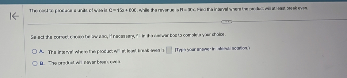 The cost to produce x units of wire is C=15x+600 , while the revenue is R=30x. Find the interval where the product will at least break even.
Select the correct choice below and, if necessary, fill in the answer box to complete your choice.
A. The interval where the product will at least break even is □. (Type your answer in interval notation.)
B. The product will never break even.