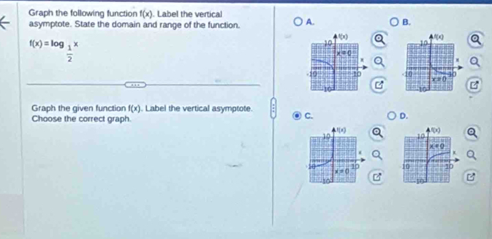 Graph the following function f(x). Label the vertical
asymptote. State the domain and range of the function. A.
B.
f(x)=log _ 1/2 x

Graph the given function f(x). Label the vertical asymptote. C.
Choose the correct graph.
D.

M