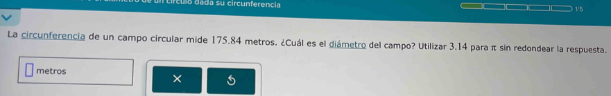 circuló dada su circunferencia 1/5
La circunferencia de un campo circular mide 175.84 metros. ¿Cuál es el diámetro del campo? Utilizar 3.14 para π sin redondear la respuesta.
metros
×