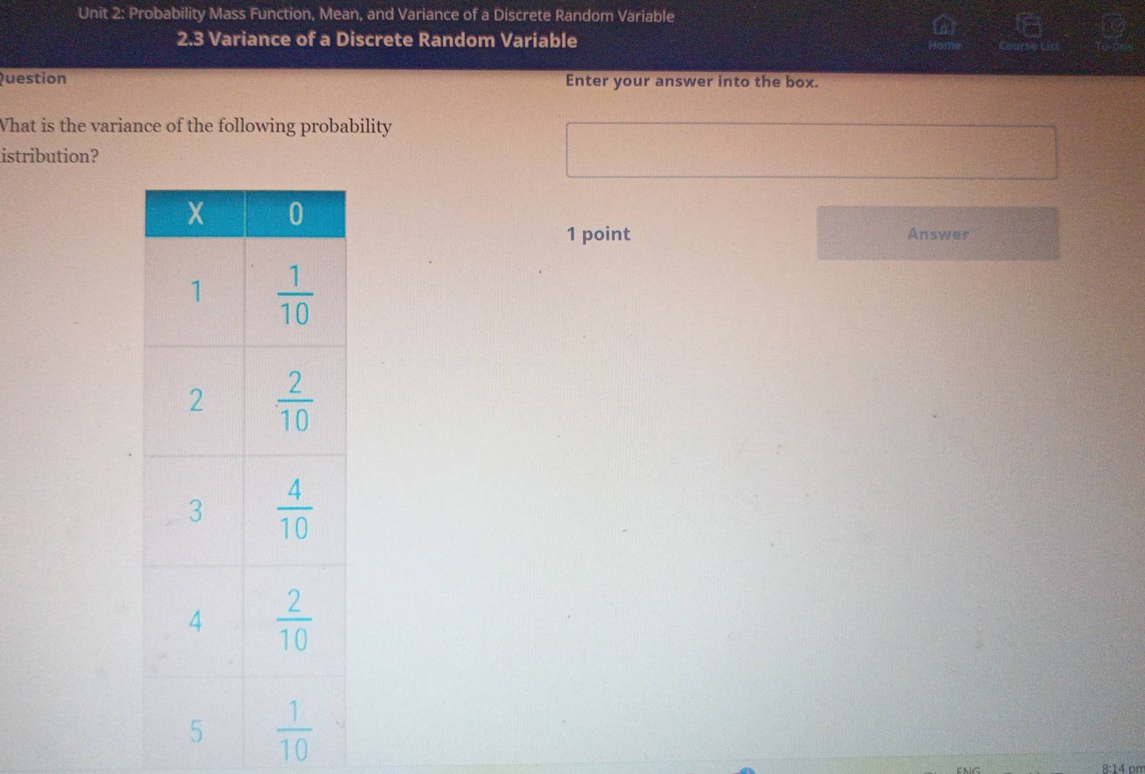 Probability Mass Function, Mean, and Variance of a Discrete Random Variable
2.3 Variance of a Discrete Random Variable
Question Enter your answer into the box.
What is the variance of the following probability
istribution?
1 point Answer
8:14 pm