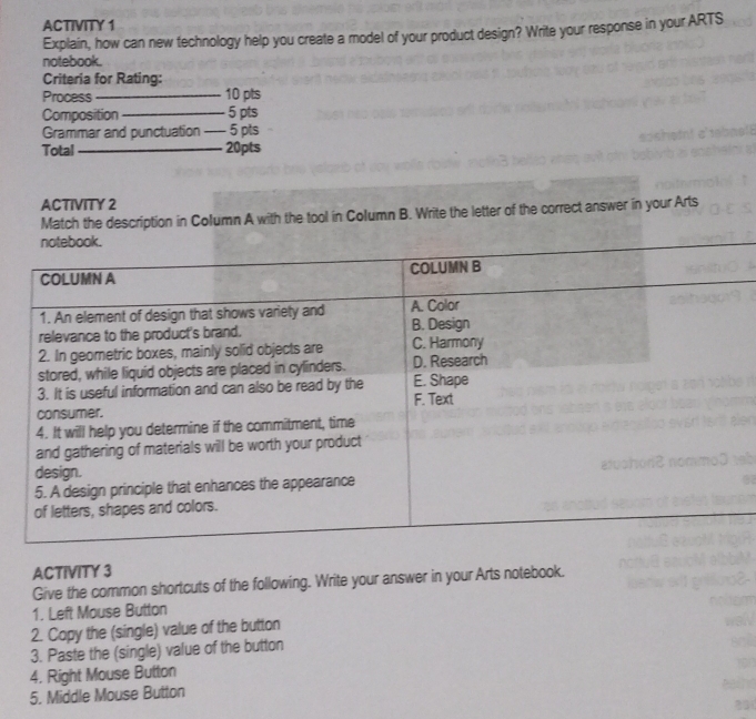 ACTIVITY 1 
Explain, how can new technology help you create a model of your product design? Write your response in your ARTS 
notebook. 
Criteria for Rating: 
Process _10 pts 
Composition_ 5 pts 
Grammar and punctuation _5 pts 
Total _20pts 
ACTIVITY 2 
Match the description in Column A with the tool in Column B. Write the letter of the correct answer in your Arts 
ACTIVITY 3 
Give the common shortcuts of the following. Write your answer in your Arts notebook. 
1. Left Mouse Button 
2. Copy the (single) value of the button 
3. Paste the (single) value of the button 
4. Right Mouse Button 
5. Middle Mouse Button