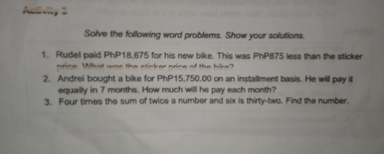 Activity 3 
Solve the following word problems. Show your solutions. 
1. Rudel paid PhP18,675 for his new bike. This was PhP875 less than the sticker 
nrine What was the sticker price of the bike? 
2. Andrei bought a bike for PhP15,750.00 on an installment basis. He will pay it 
equally in 7 months. How much will he pay each month? 
3. Four times the sum of twice a number and six is thirty-two. Find the number.