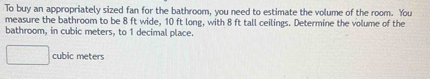 To buy an appropriately sized fan for the bathroom, you need to estimate the volume of the room. You 
measure the bathroom to be 8 ft wide, 10 ft long, with 8 ft tall ceilings. Determine the volume of the 
bathroom, in cubic meters, to 1 decimal place.
□ cubic meters