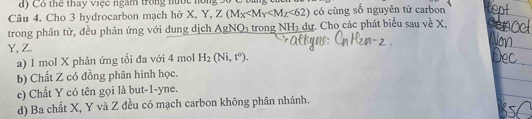 Có thể thay việc ngàm trong nước hóng .
Câu 4. Cho 3 hydrocarbon mạch hở X, Y, Z(M_X <62) có cùng số nguyên tử carbon
trong phân tử, đều phản ứng với dung dịch AgNO_3 trong N H_3 dự. Cho các phát biểu sau về X,
Y, Z.
a) 1 mol X phản ứng tối đa với 4 mol H_2(Ni,t^o).
b) Chất Z có đồng phân hình học.
c) Chất Y có tên gọi là but -1-yne.
d) Ba chất X, Y và Z đều có mạch carbon không phân nhánh.