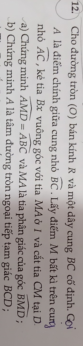 Cho đường tròn (O) bán kính R và một dây cung BC cố định. G 
A là điểm chính giữa cung nhỏ widehat BC ấy điểm M bất kì trên cun 
nhỏ widehat AC , kẻ tia Bx vuông góc với tia MA ở I và cắt tia CM tại D. 
a) Chứng minh widehat AMD=widehat ABC và MA là tia phân giác của góc widehat BMD; 
b) Chứng minh A là tâm đường tròn ngoại tiếp tam giác BCD;