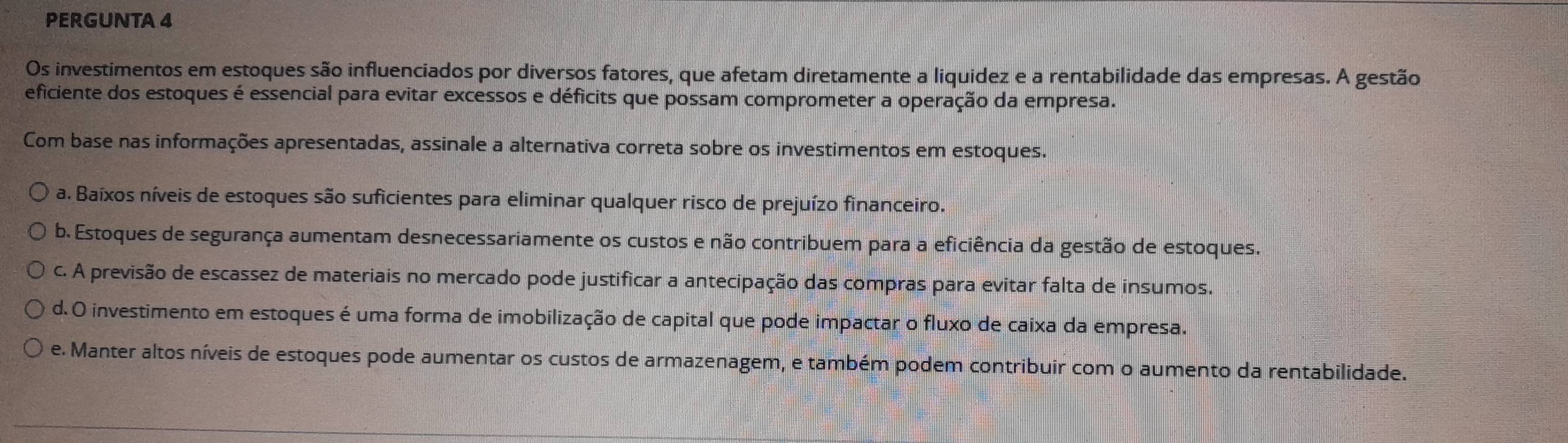 PERGUNTA 4
Os investimentos em estoques são influenciados por diversos fatores, que afetam diretamente a liquidez e a rentabilidade das empresas. A gestão
eficiente dos estoques é essencial para evitar excessos e déficits que possam comprometer a operação da empresa.
Com base nas informações apresentadas, assinale a alternativa correta sobre os investimentos em estoques.
a. Baixos níveis de estoques são suficientes para eliminar qualquer risco de prejuízo financeiro.
b. Estoques de segurança aumentam desnecessariamente os custos e não contribuem para a eficiência da gestão de estoques.
c. A previsão de escassez de materiais no mercado pode justificar a antecipação das compras para evitar falta de insumos.
d. O investimento em estoques é uma forma de imobilização de capital que pode impactar o fluxo de caixa da empresa.
e. Manter altos níveis de estoques pode aumentar os custos de armazenagem, e também podem contribuir com o aumento da rentabilidade.