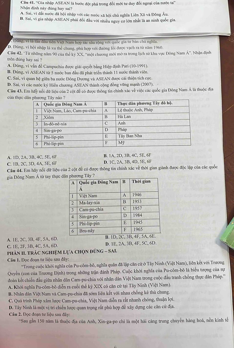 “Gia nhập ASEAN là bước đột phá trong đổi mới tư duy đối ngoại của nước ta”
Nhận định này đúng hay sai?
A. Sai, vì đất nước đã hội nhập với các nước xã hội chủ nghĩa Liên Xô và Đông Âu.
B. Sai, vì gia nhập ASEAN phải đối đầu với nhiều nguy cơ lớn nhất là an ninh quốc gia.
L Đùng, vì là lần đầu tiên Việt Nam hợp tác sâu rộng với quốc gia tư bản chủ nghĩa.
D. Đúng, vì hội nhập là xu thế chung, phù hợp với đường lối được vạch ra từ năm 1960.
Câu 42. *Từ những năm 90 của thế kỷ XX, “một chương mới mở ra trong lịch sử khu vực Đông Nam Á”. Nhận định
trên đúng hay sai ?
A. Đúng, vì vấn đề Campuchia được giải quyết bằng Hiệp định Pari (10-1991).
B. Đúng, vì ASEAN từ 5 nước ban đầu đã phát triển thành 11 nước thành viên.
C. Sai, vì quan hệ giữa ba nước Đông Dương và ASEAN được cải thiện tích cực.
D. Sai, vì các nước ký Hiến chương ASEAN thành cộng đồng vững mạnh (2007).
Câu 43. Em hãy nối dữ liệu của 2 cột để có được thông tin chính xác về việc các quốc gia Đông Nam Á là thuộc địa
của thự
A. 1D, 2A, 3B, 4C, 5E, 6F B. 1A, 2D, 3B, 4C, 5E, 6F
C. 1B, 2C, 3D, 4A, 5E, 6F D. 1C, 2A, 3B, 4D, 5E, 6F
Câu 44. Em hãy nối dữ liệu của 2 cột để có được thông tin chính xác về thời gian giành được độc lập của các quốc
gia Đông Nam Á từ tay thực
A. 1E, 2C, 3B, 4F, 5A, 6D.
C. 1E, 2F, 3B, 4C, 5A, 6D. D. 1E, 2A, 3B, 4F, 5C, 6D.
PhÀN II. TRÁC NGHIỆM LựA CHọN đÚNG - SAI.
Câu 1. Đọc đoạn tư liệu sau đây:
“Trong cuộc khởi nghĩa của Pu-côm-bô, nghĩa quân đã lập căn cứ ở Tây Ninh (Việt Nam), liên kết với Trương
Quyền (con của Trương Định) trong những trận đánh Pháp. Cuộc khởi nghĩa của Pu-côm-bô là biểu tượng của sự
đoàn kết chiến đấu giữa nhân dân Cam-pu-chia với nhân dân Việt Nam trong cuộc đấu tranh chống thực dân Pháp.'
A. Khởi nghĩa Pu-côm-bô diễn ra cuối thế kỷ XIX có căn cứ tại Tây Ninh (Việt Nam).
B. Nhân dân Việt Nam và Cam-pu-chia đã sớm liên kết với nhau chống kẻ thù chung.
C. Quá trình Pháp xâm lược Cam-pu-chia, Việt Nam diễn ra rất nhanh chóng, thuận lợi.
D. Tây Ninh là một vị trí chiến lược quan trọng rất phù hợp để xây dựng các căn cứ địa.
Câu 2. Đọc đoạn tư liệu sau đây:
*Sau gần 150 năm là thuộc địa của Anh, Xin-ga-po chỉ là một hải cảng trung chuyển hàng hoá, nền kinh tế