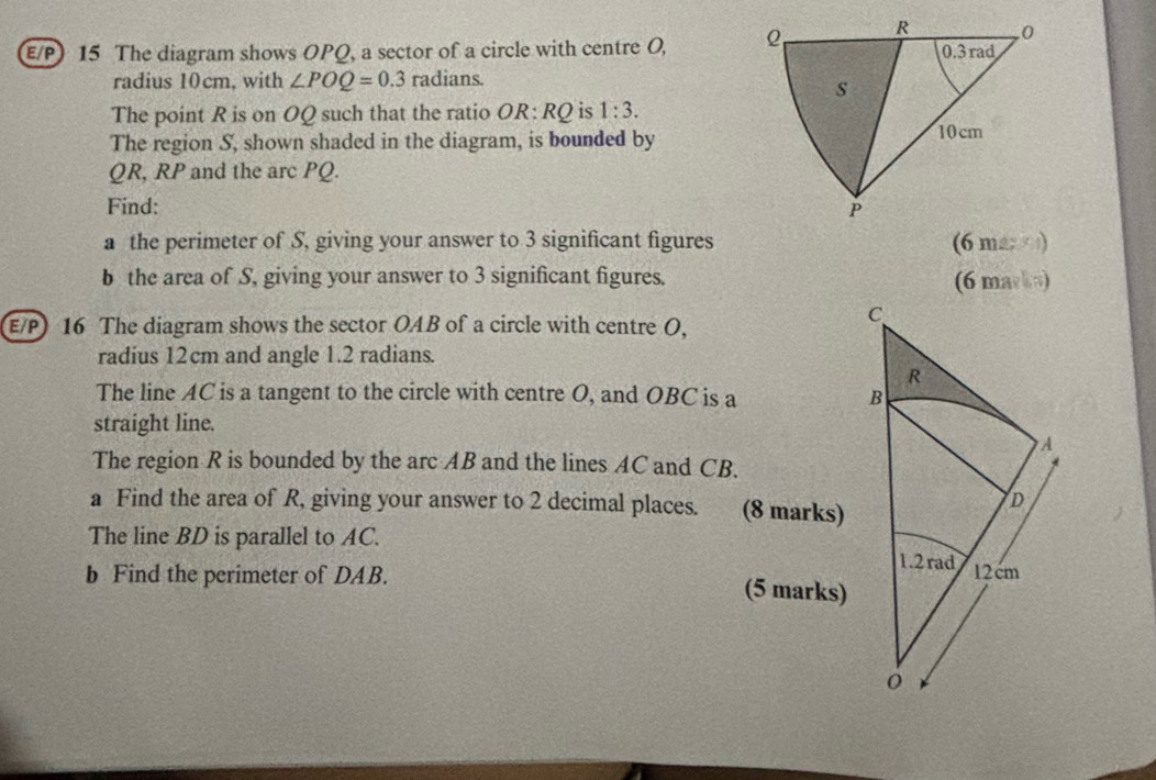 E/P) 15 The diagram shows OPQ, a sector of a circle with centre O, 
radius 10cm, with ∠ POQ=0.3 n adians.
The point R is on OQ such that the ratio OR:RQ is 1:3.
The region S, shown shaded in the diagram, is bounded by
QR, RP and the arc PQ.
Find: 
a the perimeter of S, giving your answer to 3 significant figures (6 ma  )
b the area of S, giving your answer to 3 significant figures. (6 maska)
E/P) 16 The diagram shows the sector OAB of a circle with centre O,
radius 12cm and angle 1.2 radians.
The line AC is a tangent to the circle with centre O, and OBC is a
straight line.
The region R is bounded by the arc AB and the lines AC and CB.
a Find the area of R, giving your answer to 2 decimal places. 
The line BD is parallel to AC. 
b Find the perimeter of DAB.