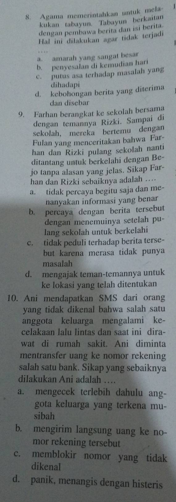 Agama memerintahkan untuk mela   
kukan tabayun. Tabayun berkaitan
dengan pembawa berita dan isi berita.
Hal ini dilakukan agar tidak terjadi
a. amarah yang sangat besar
b. penyesalan di kemudian hari
c. putus asa terhadap masalah yang
dihadapi
d. kebohongan berita yang diterima
dan disebar
9. Farhan berangkat ke sekolah bersama
dengan temannya Rizki. Sampai di
sekolah， mereka bertemu dengan
Fulan yang menceritakan bahwa Far-
han dan Rizki pulang sekolah nanti
ditantang untuk berkelahi dengan Be-
jo tanpa alasan yang jelas. Sikap Far-
han dan Rizki sebaiknya adalah …..
a. tidak percaya begitu saja dan me-
nanyakan informasi yang benar
b. percaya dengan berita tersebut
dengan menemuinya setelah pu-
lang sekolah untuk berkelahi
c. tidak peduli terhadap berita terse-
but karena merasa tidak punya
masalah
d. mengajak teman-temannya untuk
ke lokasi yang telah ditentukan
10. Ani mendapatkan SMS dari orang
yang tidak dikenal bahwa salah satu
anggota keluarga mengalami ke-
celakaan lalu lintas dan saat ini dira-
wat di rumah sakit. Ani diminta
mentransfer uang ke nomor rekening
salah satu bank. Sikap yang sebaiknya
dilakukan Ani adalah …
a. mengecek terlebih dahulu ang-
gota keluarga yang terkena mu-
sibah
b. mengirim langsung uang ke no-
mor rekening tersebut
c. memblokir nomor yang tidak
dikenal
d. panik, menangis dengan histeris