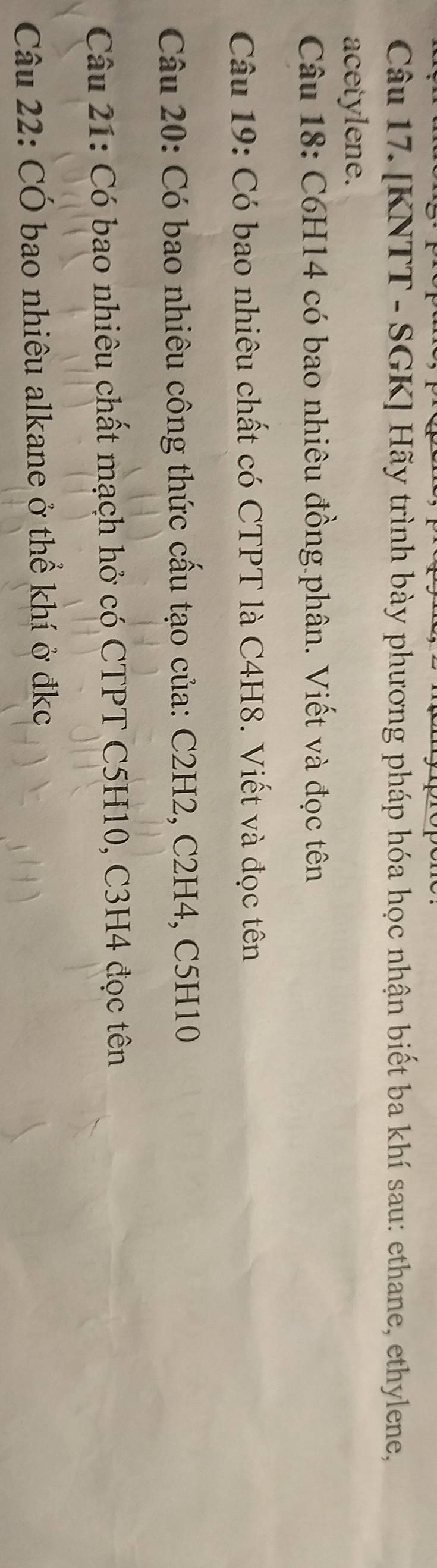 [KNTT - SGK] Hãy trình bày phương pháp hóa học nhận biết ba khí sau: ethane, ethylene, 
acetylene. 
Câu 18: C6H14 có bao nhiêu đồng phân. Viết và đọc tên 
Câu 19: Có bao nhiêu chất có CTPT là C4H8. Viết và đọc tên 
Câu 20: Có bao nhiêu công thức cấu tạo của: C2H2, C2H4, C5H10
Câu 21: Có bao nhiêu chất mạch hở có CTPT C5H10, C3H4 đọc tên 
Câu 22: CÓ bao nhiêu alkane ở thể khí ở đkc