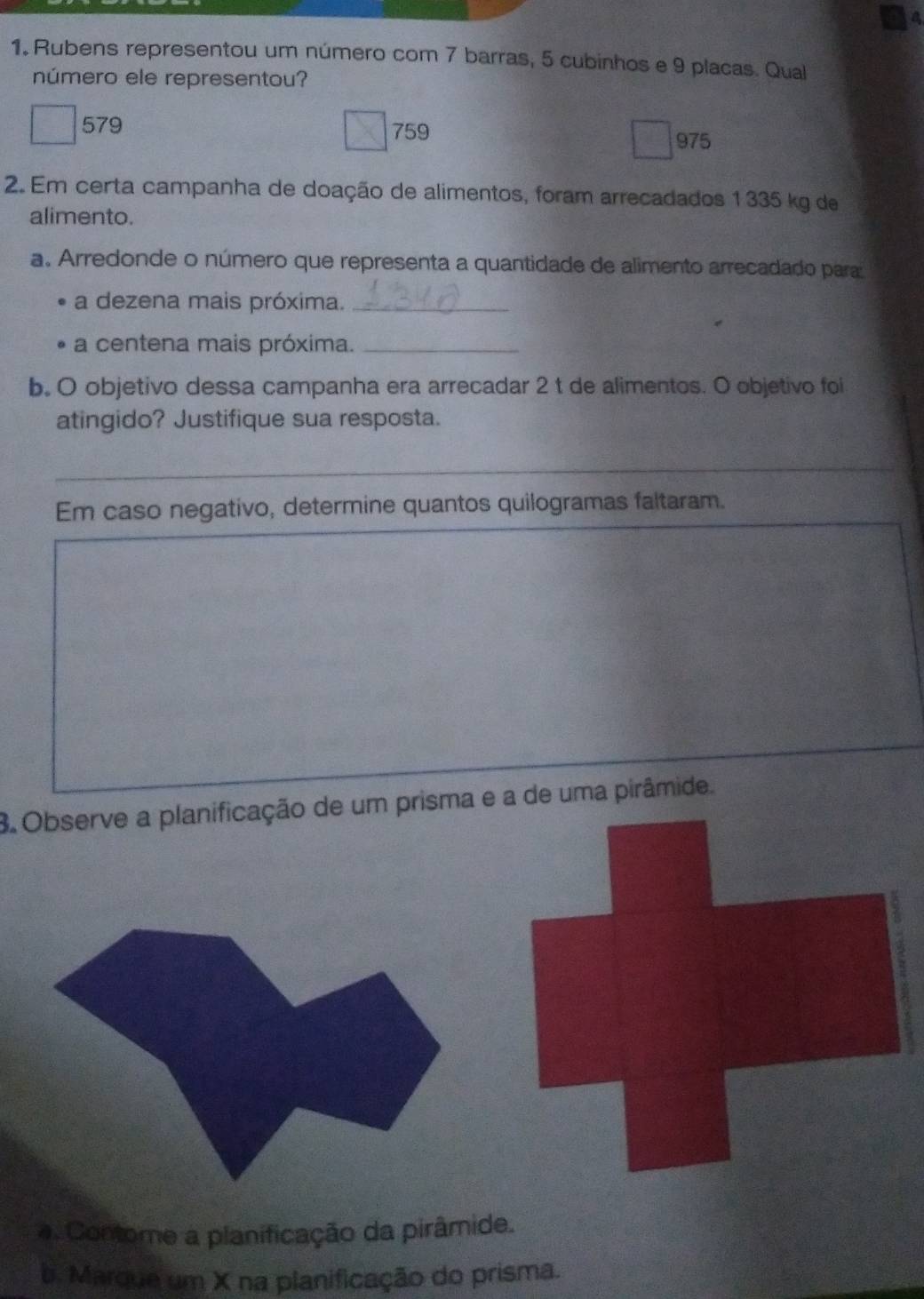 Rubens representou um número com 7 barras, 5 cubinhos e 9 placas. Qual
número ele representou?
579 759
975
2. Em certa campanha de doação de alimentos, foram arrecadados 1335 kg de
alimento.
a. Arredonde o número que representa a quantidade de alimento arrecadado para:
a dezena mais próxima._
a centena mais próxima._
b. O objetivo dessa campanha era arrecadar 2 t de alimentos. O objetivo foi
atingido? Justifique sua resposta.
_
Em caso negativo, determine quantos quilogramas faltaram.
3 Observe a planificação de um prisma e a de uma pirâmide.
. Contome a planificação da pirâmide.
b. Marque um X na planificação do prisma.