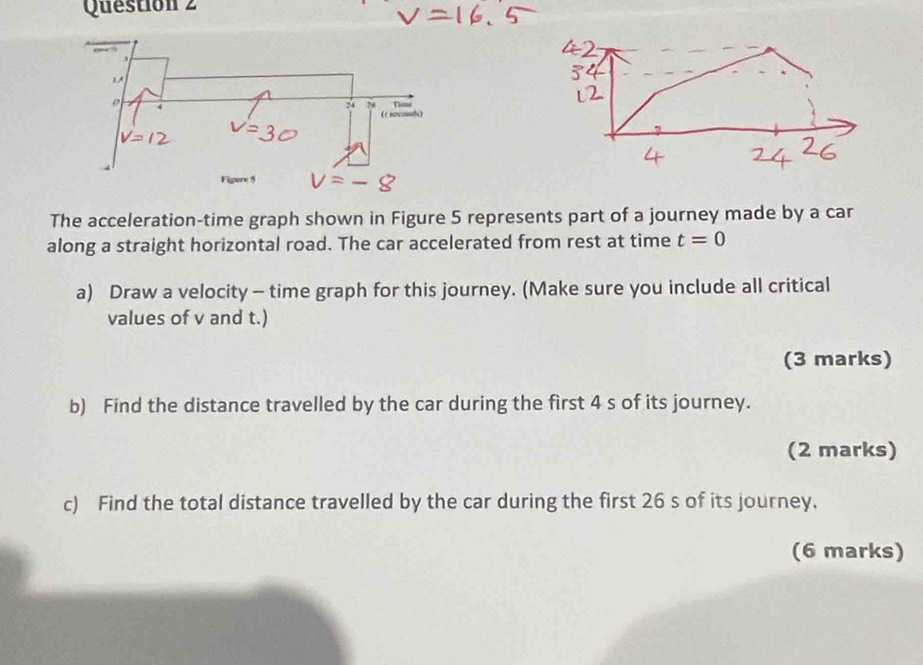 The acceleration-time graph shown in Figure 5 represents part of a journey made by a car 
along a straight horizontal road. The car accelerated from rest at time t=0
a) Draw a velocity - time graph for this journey. (Make sure you include all critical 
values of v and t.) 
(3 marks) 
b) Find the distance travelled by the car during the first 4 s of its journey. 
(2 marks) 
c) Find the total distance travelled by the car during the first 26 s of its journey. 
(6 marks)