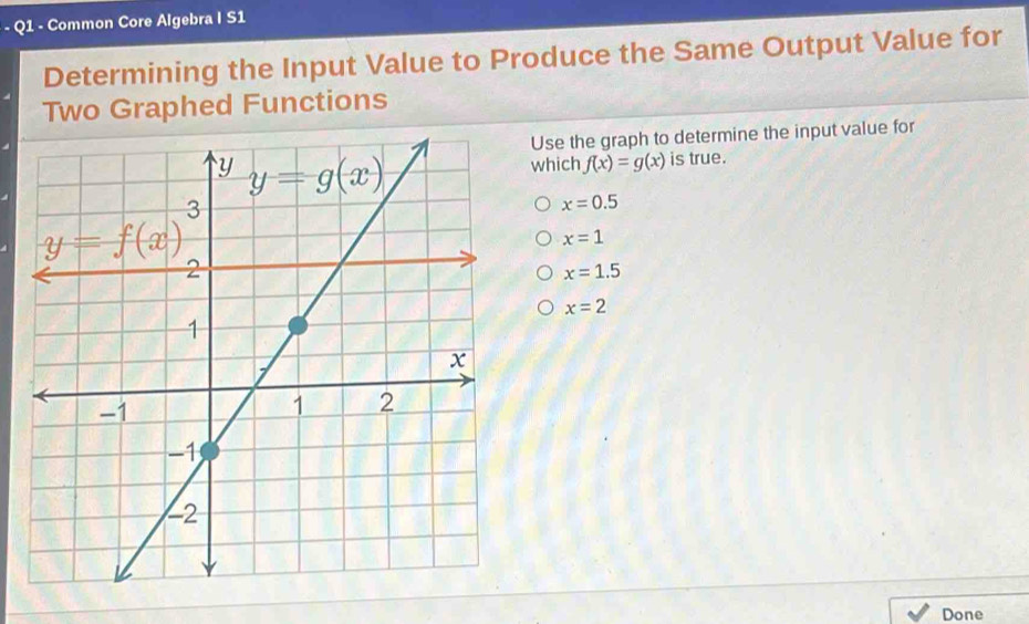 Common Core Algebra I S1
Determining the Input Value to Produce the Same Output Value for
Two Graphed Functions
Use the graph to determine the input value for
which f(x)=g(x) is true.
x=0.5
x=1
x=1.5
x=2
Done