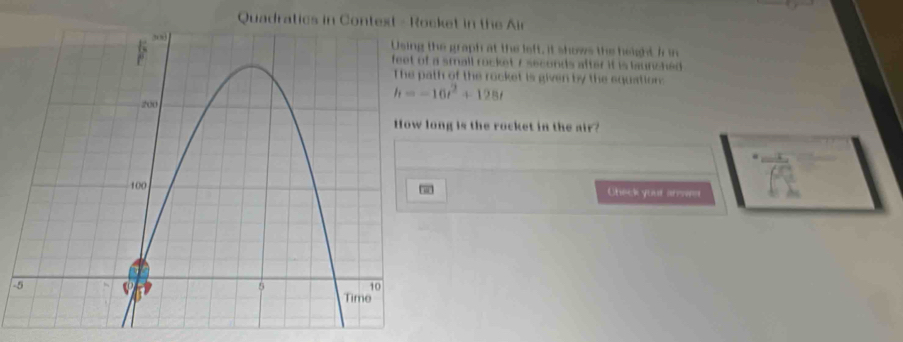 Quadratics in Context - Rcket in the Air 
he graph at the left, it shows the height in 
a small rocket 7 seconds after it is launched . 
th of the rocket is given by the equation:
h=-16t^2+128t
ong is the rocket in the air? 
Check yout arsa= 
-