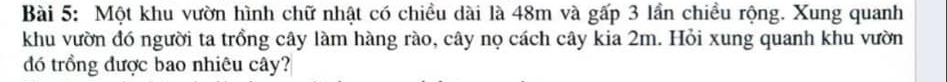 Một khu vườn hình chữ nhật có chiều dài là 48m và gấp 3 lần chiều rộng. Xung quanh 
khu vườn đó người ta trồng cây làm hàng rào, cây nọ cách cây kia 2m. Hỏi xung quanh khu vườn 
đó trồng được bao nhiêu cây?