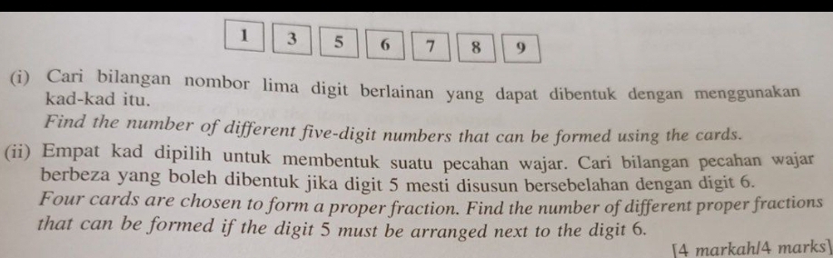 1 3 5 6 7 8 9
(i) Cari bilangan nombor lima digit berlainan yang dapat dibentuk dengan menggunakan 
kad-kad itu. 
Find the number of different five-digit numbers that can be formed using the cards. 
(ii) Empat kad dipilih untuk membentuk suatu pecahan wajar. Cari bilangan pecahan wajar 
berbeza yang boleh dibentuk jika digit 5 mesti disusun bersebelahan dengan digit 6. 
Four cards are chosen to form a proper fraction. Find the number of different proper fractions 
that can be formed if the digit 5 must be arranged next to the digit 6. 
[4 markahl4 marks]