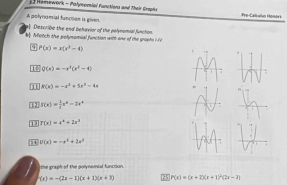 3.2 Homework - Polynomial Functions and Their Graphs 
Pre-Calculus Honors 
A polynomial function is given. 
) Describe the end behavior of the polynomial function. 
b) Match the polynomial function with one of the graphs I-IV. 
9 P(x)=x(x^2-4)
10 Q(x)=-x^2(x^2-4)
11 R(x)=-x^5+5x^3-4x
12 S(x)= 1/2 x^6-2x^4
13 T(x)=x^4+2x^3
14 U(x)=-x^3+2x^2
the graph of the polynomial function.
P(x)=-(2x-1)(x+1)(x+3)
25 P(x)=(x+2)(x+1)^2(2x-3)