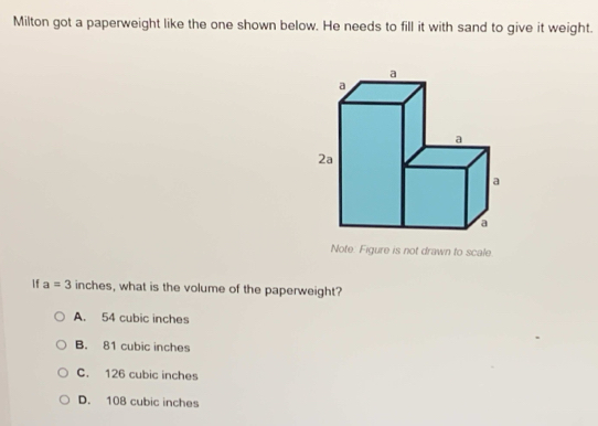 Milton got a paperweight like the one shown below. He needs to fill it with sand to give it weight.
Note. Figure is not drawn to scale
If a=3 inches, what is the volume of the paperweight?
A. 54 cubic inches
B. 81 cubic inches
C. 126 cubic inches
D. 108 cubic inches