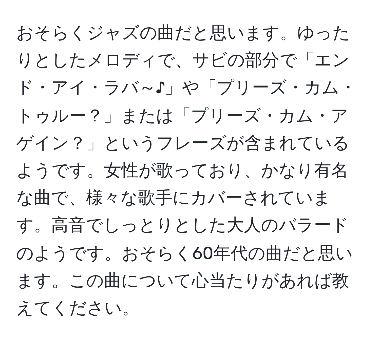 おそらくジャズの曲だと思います。ゆったりとしたメロディで、サビの部分で「エンド・アイ・ラバ～♪」や「プリーズ・カム・トゥルー？」または「プリーズ・カム・アゲイン？」というフレーズが含まれているようです。女性が歌っており、かなり有名な曲で、様々な歌手にカバーされています。高音でしっとりとした大人のバラードのようです。おそらく60年代の曲だと思います。この曲について心当たりがあれば教えてください。