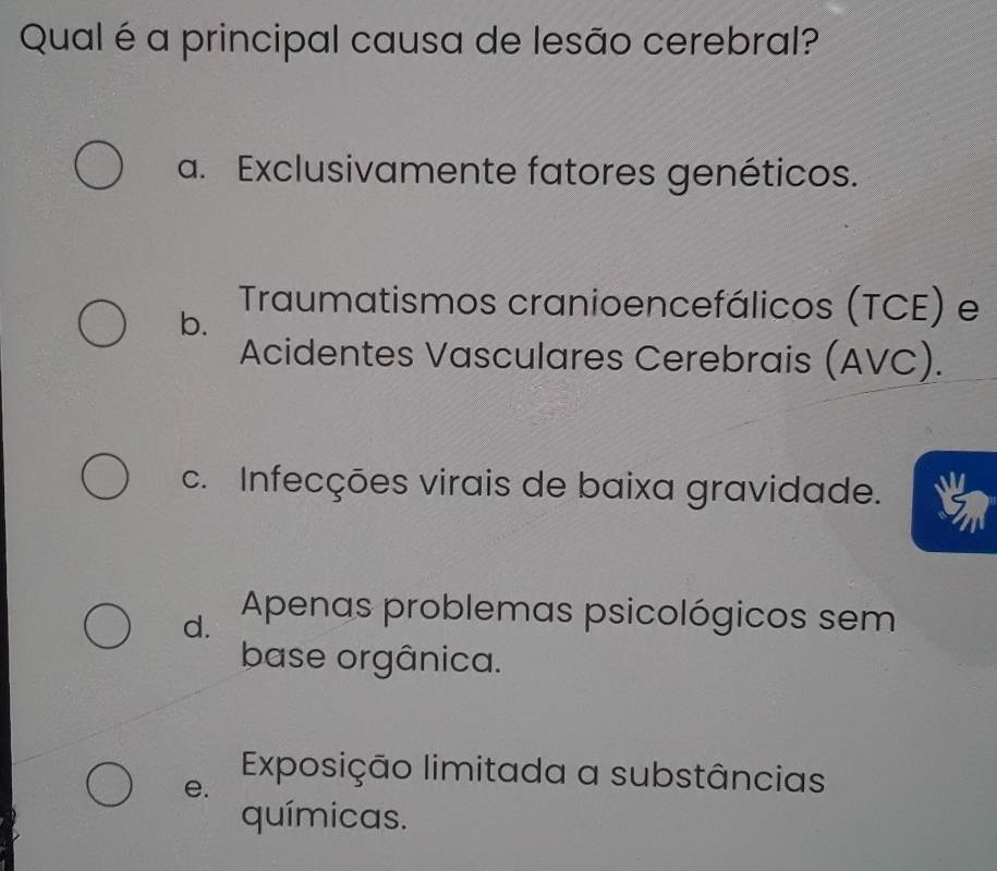 Qual é a principal causa de lesão cerebral?
a. Exclusivamente fatores genéticos.
b.
Traumatismos cranioencefálicos (TCE) e
Acidentes Vasculares Cerebrais (AVC).
c. Infecções virais de baixa gravidade.
d. Apenas problemas psicológicos sem
base orgânica.
e.
Exposição limitada a substâncias
químicas.